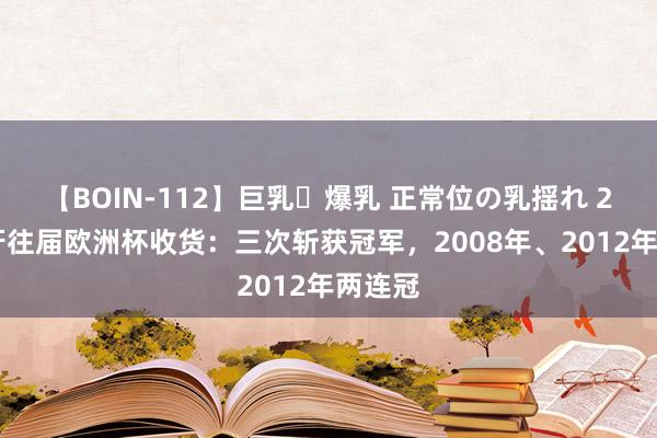 【BOIN-112】巨乳・爆乳 正常位の乳揺れ 2 西班牙往届欧洲杯收货：三次斩获冠军，2008年、2012年两连冠