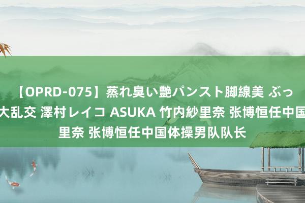 【OPRD-075】蒸れ臭い艶パンスト脚線美 ぶっかけゴックン大乱交 澤村レイコ ASUKA 竹内紗里奈 张博恒任中国体操男队队长