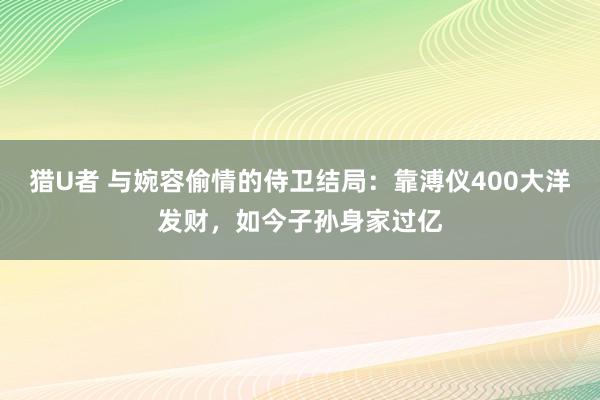 猎U者 与婉容偷情的侍卫结局：靠溥仪400大洋发财，如今子孙身家过亿