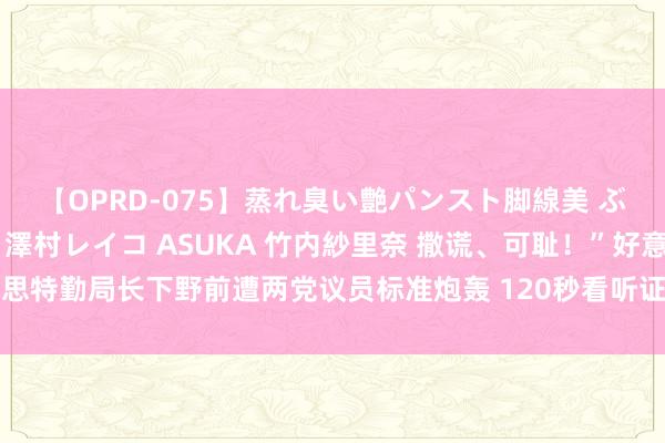 【OPRD-075】蒸れ臭い艶パンスト脚線美 ぶっかけゴックン大乱交 澤村レイコ ASUKA 竹内紗里奈 撒谎、可耻！”好意思特勤局长下野前遭两党议员标准炮轰 120秒看听证会高能瞬息：特勤局疏失曝光