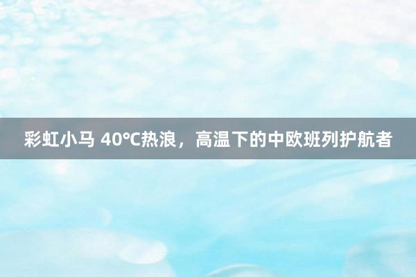 彩虹小马 40℃热浪，高温下的中欧班列护航者