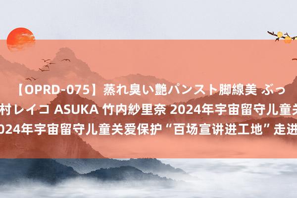 【OPRD-075】蒸れ臭い艶パンスト脚線美 ぶっかけゴックン大乱交 澤村レイコ ASUKA 竹内紗里奈 2024年宇宙留守儿童关爱保护“百场宣讲进工地”走进康乐县