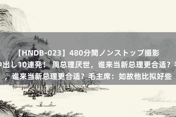 【HNDB-023】480分間ノンストップ撮影 ノーカット編集で本物中出し10連発！ 周总理厌世，谁来当新总理更合适？毛主席：如故他比拟好些