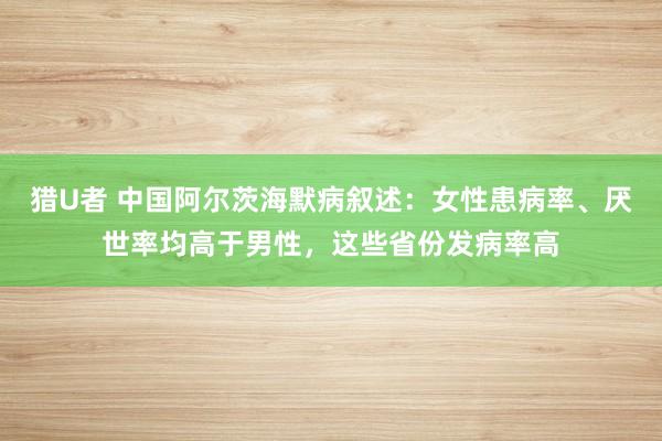 猎U者 中国阿尔茨海默病叙述：女性患病率、厌世率均高于男性，这些省份发病率高