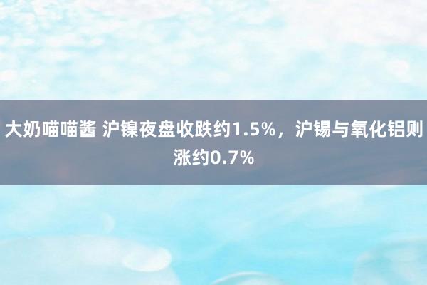 大奶喵喵酱 沪镍夜盘收跌约1.5%，沪锡与氧化铝则涨约0.7%