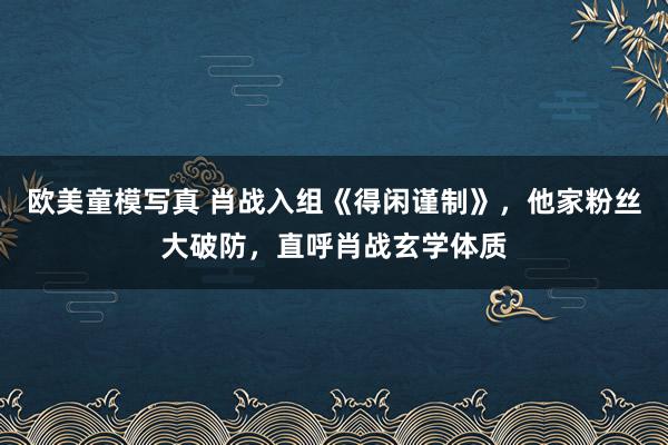 欧美童模写真 肖战入组《得闲谨制》，他家粉丝大破防，直呼肖战玄学体质