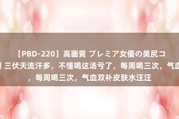 【PBD-220】高画質 プレミア女優の美尻コレクション8時間 三伏天流汗多，不懂喝这汤亏了，每周喝三次，气血双补皮肤水汪汪