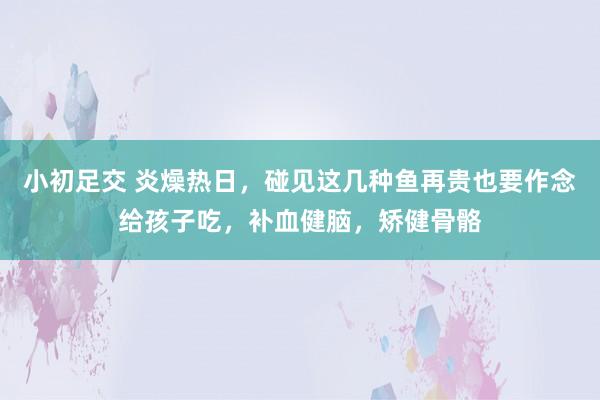 小初足交 炎燥热日，碰见这几种鱼再贵也要作念给孩子吃，补血健脑，矫健骨骼