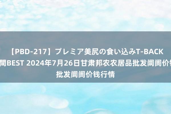 【PBD-217】プレミア美尻の食い込みT-BACK！8時間BEST 2024年7月26日甘肃邦农农居品批发阛阓价钱行情