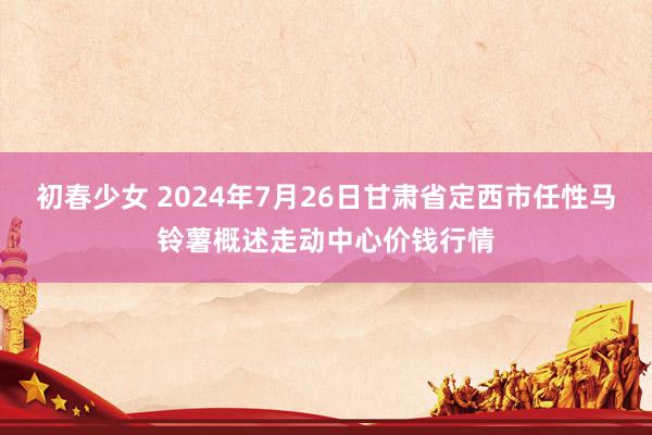 初春少女 2024年7月26日甘肃省定西市任性马铃薯概述走动中心价钱行情