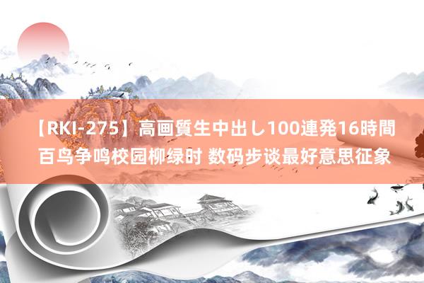 【RKI-275】高画質生中出し100連発16時間 百鸟争鸣校园柳绿时 数码步谈最好意思征象