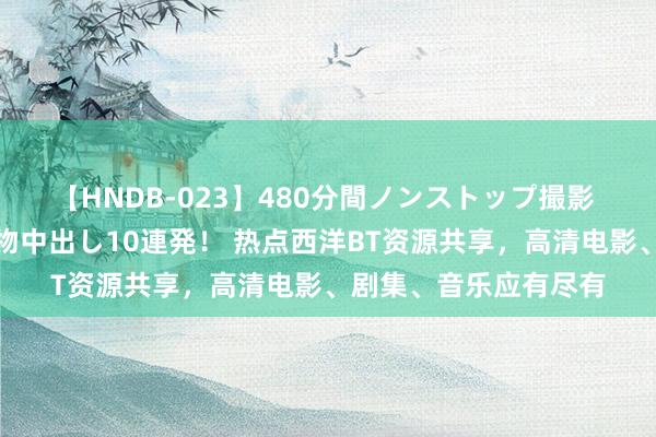 【HNDB-023】480分間ノンストップ撮影 ノーカット編集で本物中出し10連発！ 热点西洋BT资源共享，高清电影、剧集、音乐应有尽有