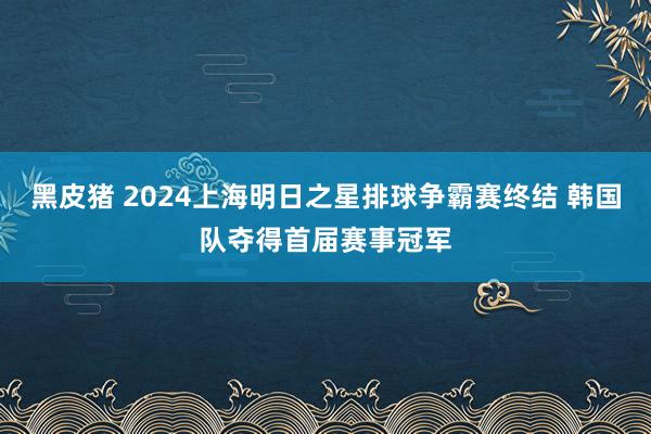 黑皮猪 2024上海明日之星排球争霸赛终结 韩国队夺得首届赛事冠军