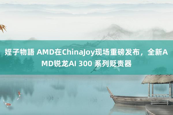 姪子物語 AMD在ChinaJoy现场重磅发布，全新AMD锐龙AI 300 系列贬责器