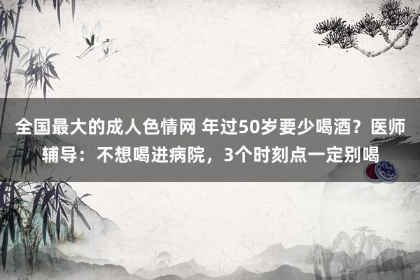 全国最大的成人色情网 年过50岁要少喝酒？医师辅导：不想喝进病院，3个时刻点一定别喝