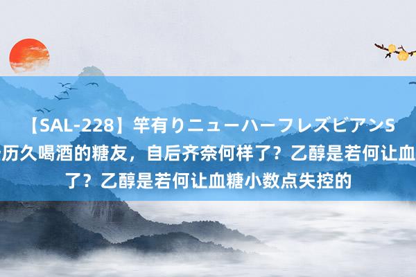 【SAL-228】竿有りニューハーフレズビアンSEX1125分 那些历久喝酒的糖友，自后齐奈何样了？乙醇是若何让血糖小数点失控的