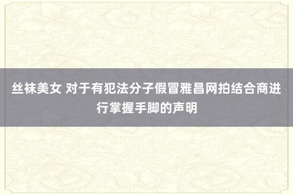 丝袜美女 对于有犯法分子假冒雅昌网拍结合商进行掌握手脚的声明