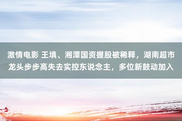 激情电影 王填、湘潭国资握股被稀释，湖南超市龙头步步高失去实控东说念主，多位新鼓动加入