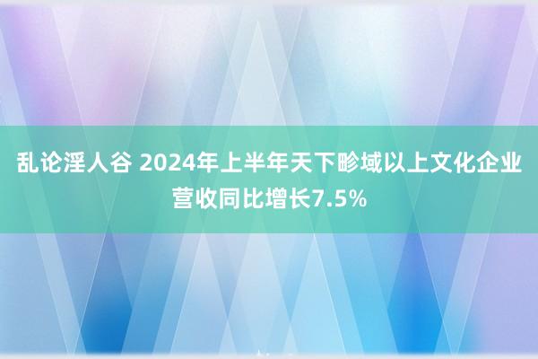 乱论淫人谷 2024年上半年天下畛域以上文化企业营收同比增长7.5%