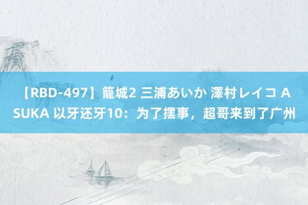 【RBD-497】籠城2 三浦あいか 澤村レイコ ASUKA 以牙还牙10：为了摆事，超哥来到了广州