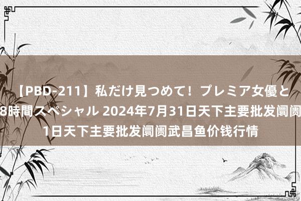 【PBD-211】私だけ見つめて！プレミア女優と主観でセックス8時間スペシャル 2024年7月31日天下主要批发阛阓武昌鱼价钱行情