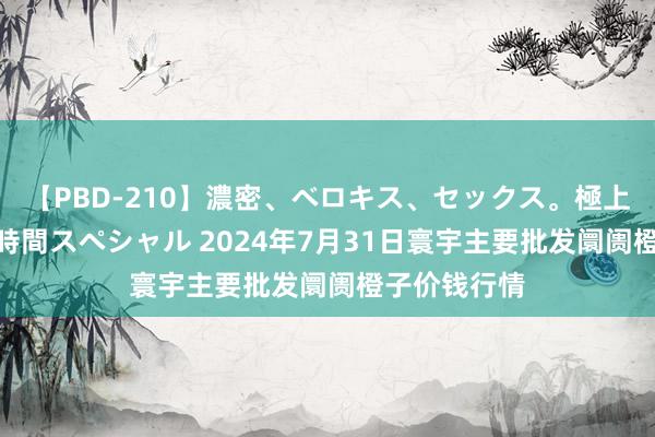 【PBD-210】濃密、ベロキス、セックス。極上接吻性交 8時間スペシャル 2024年7月31日寰宇主要批发阛阓橙子价钱行情