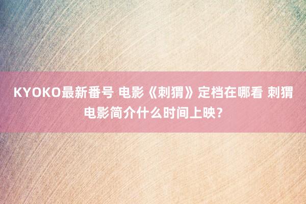 KYOKO最新番号 电影《刺猬》定档在哪看 刺猬电影简介什么时间上映？