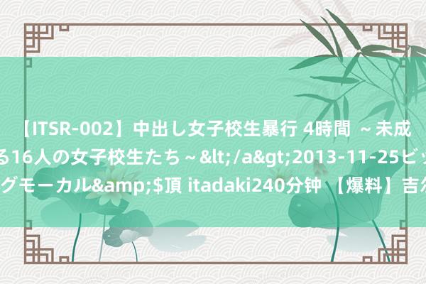 【ITSR-002】中出し女子校生暴行 4時間 ～未成熟なカラダを弄ばれる16人の女子校生たち～</a>2013-11-25ビッグモーカル&$頂 itadaki240分钟 【爆料】吉尔吉斯坦留学恳求条目！