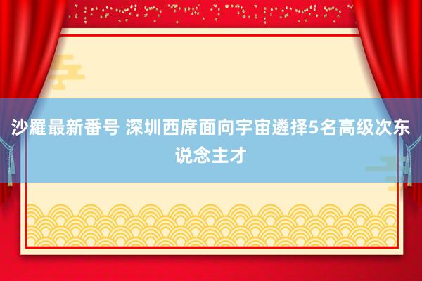 沙羅最新番号 深圳西席面向宇宙遴择5名高级次东说念主才