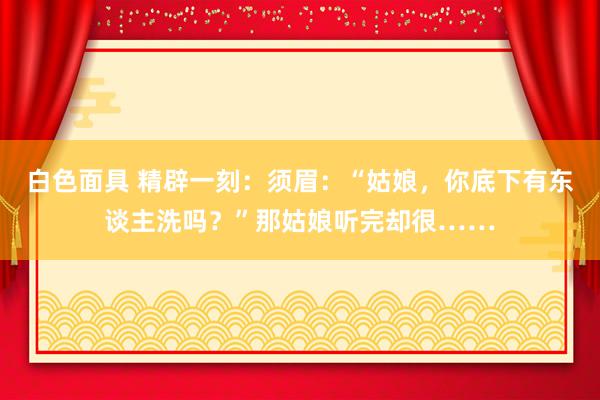 白色面具 精辟一刻：须眉：“姑娘，你底下有东谈主洗吗？”那姑娘听完却很……