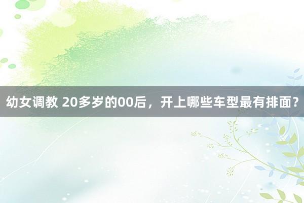 幼女调教 20多岁的00后，开上哪些车型最有排面？