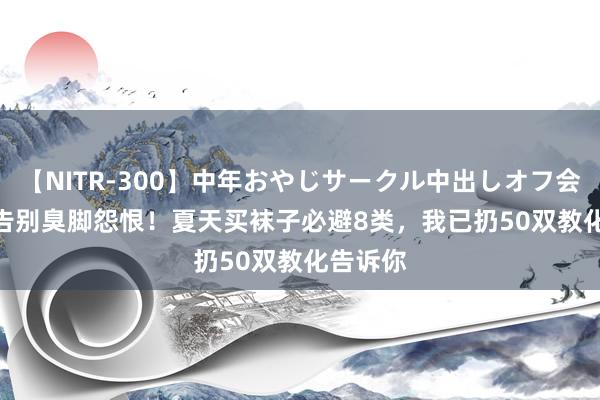 【NITR-300】中年おやじサークル中出しオフ会 BEST 告别臭脚怨恨！夏天买袜子必避8类，我已扔50双教化告诉你