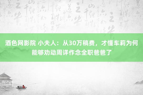 酒色网影院 小夫人：从30万稿费，才懂车莉为何能够劝动周详作念全职爸爸了