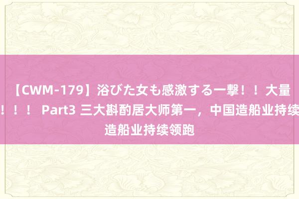 【CWM-179】浴びた女も感激する一撃！！大量顔射！！！ Part3 三大斟酌居大师第一，中国造船业持续领跑