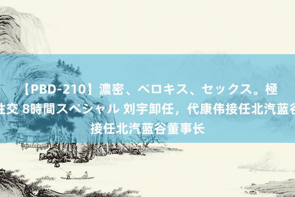 【PBD-210】濃密、ベロキス、セックス。極上接吻性交 8時間スペシャル 刘宇卸任，代康伟接任北汽蓝谷董事长