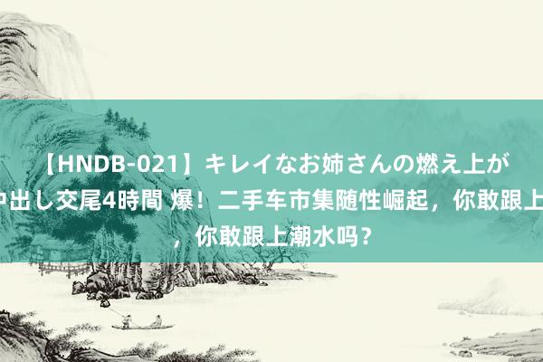 【HNDB-021】キレイなお姉さんの燃え上がる本物中出し交尾4時間 爆！二手车市集随性崛起，你敢跟上潮水吗？