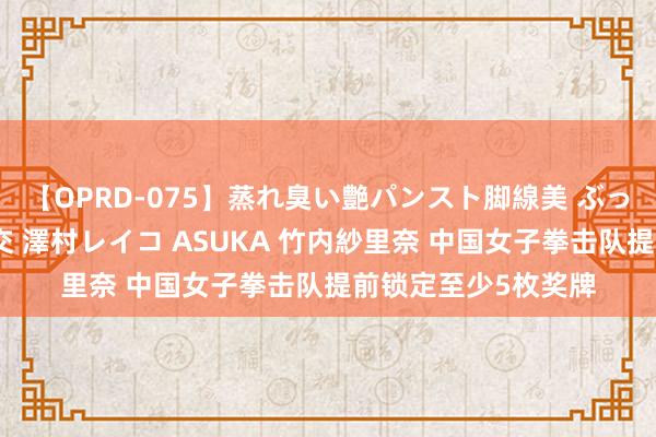 【OPRD-075】蒸れ臭い艶パンスト脚線美 ぶっかけゴックン大乱交 澤村レイコ ASUKA 竹内紗里奈 中国女子拳击队提前锁定至少5枚奖牌