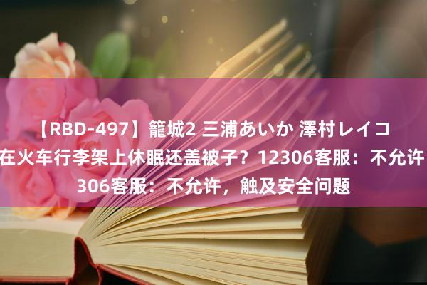 【RBD-497】籠城2 三浦あいか 澤村レイコ ASUKA 男人躺在火车行李架上休眠还盖被子？12306客服：不允许，触及安全问题