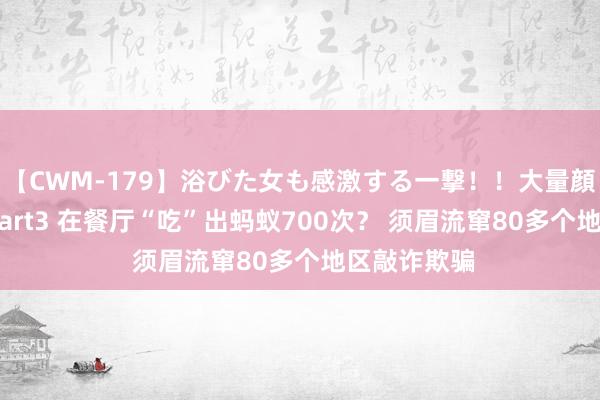 【CWM-179】浴びた女も感激する一撃！！大量顔射！！！ Part3 在餐厅“吃”出蚂蚁700次？ 须眉流窜80多个地区敲诈欺骗