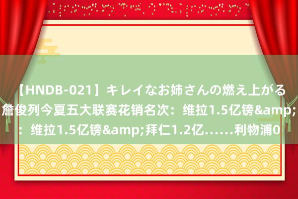 【HNDB-021】キレイなお姉さんの燃え上がる本物中出し交尾4時間 詹俊列今夏五大联赛花销名次：维拉1.5亿镑&拜仁1.2亿……利物浦0