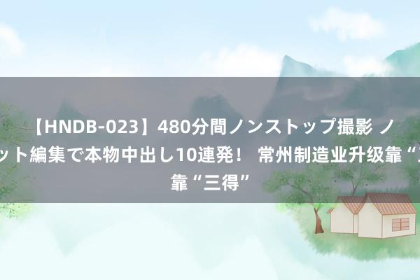 【HNDB-023】480分間ノンストップ撮影 ノーカット編集で本物中出し10連発！ 常州制造业升级靠“三得”