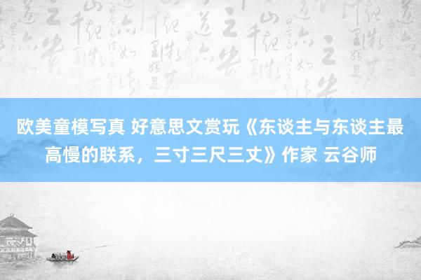 欧美童模写真 好意思文赏玩《东谈主与东谈主最高慢的联系，三寸三尺三丈》作家 云谷师