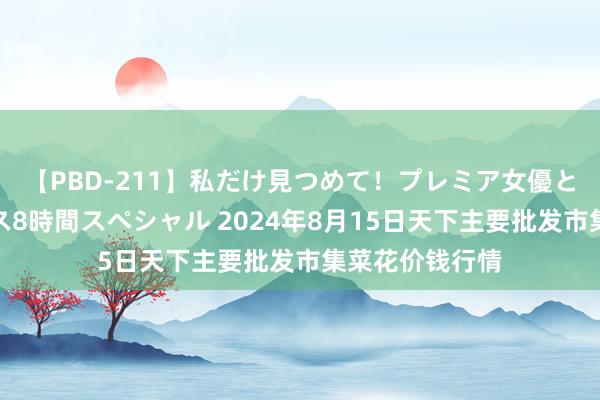 【PBD-211】私だけ見つめて！プレミア女優と主観でセックス8時間スペシャル 2024年8月15日天下主要批发市集菜花价钱行情