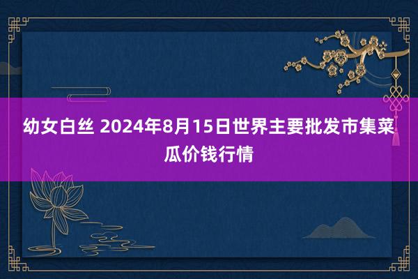 幼女白丝 2024年8月15日世界主要批发市集菜瓜价钱行情