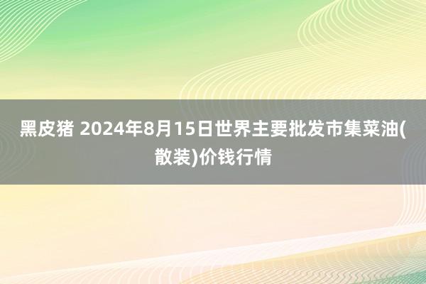 黑皮猪 2024年8月15日世界主要批发市集菜油(散装)价钱行情