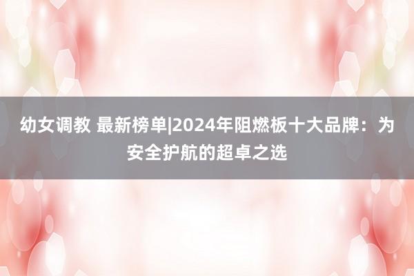 幼女调教 最新榜单|2024年阻燃板十大品牌：为安全护航的超卓之选