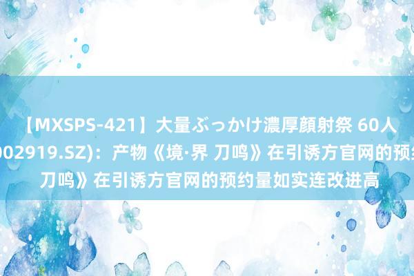 【MXSPS-421】大量ぶっかけ濃厚顔射祭 60人5時間 名臣健康(002919.SZ)：产物《境·界 刀鸣》在引诱方官网的预约量如实连改进高