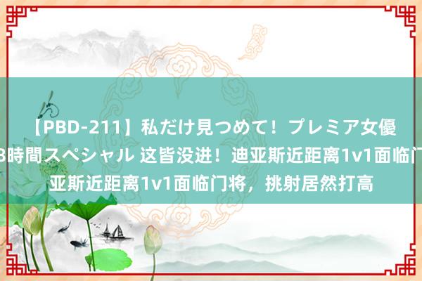 【PBD-211】私だけ見つめて！プレミア女優と主観でセックス8時間スペシャル 这皆没进！迪亚斯近距离1v1面临门将，挑射居然打高