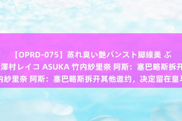 【OPRD-075】蒸れ臭い艶パンスト脚線美 ぶっかけゴックン大乱交 澤村レイコ ASUKA 竹内紗里奈 阿斯：塞巴略斯拆开其他邀约，决定留在皇马