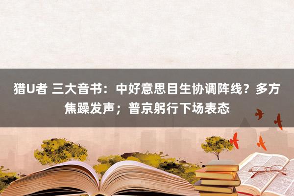 猎U者 三大音书：中好意思目生协调阵线？多方焦躁发声；普京躬行下场表态